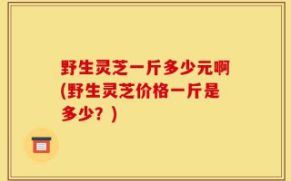 野生灵芝一斤多少元啊(野生灵芝价格一斤是多少？)