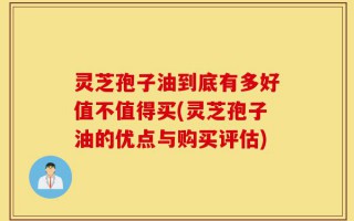 灵芝孢子油到底有多好值不值得买(灵芝孢子油的优点与购买评估)
