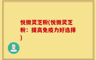 悦微灵芝粉(悦微灵芝粉：提高免疫力好选择)