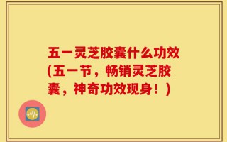五一灵芝胶囊什么功效(五一节，畅销灵芝胶囊，神奇功效现身！)