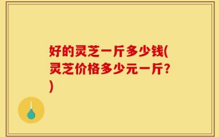 好的灵芝一斤多少钱(灵芝价格多少元一斤？)