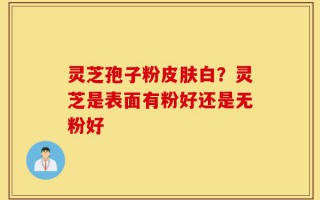 灵芝孢子粉皮肤白？灵芝是表面有粉好还是无粉好