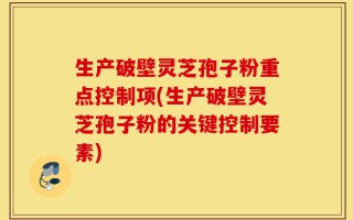 生产破壁灵芝孢子粉重点控制项(生产破壁灵芝孢子粉的关键控制要素)