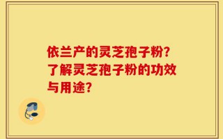 依兰产的灵芝孢子粉？了解灵芝孢子粉的功效与用途？