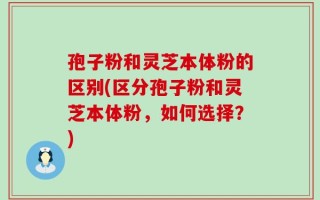 孢子粉和灵芝本体粉的区别(区分孢子粉和灵芝本体粉，如何选择？)
