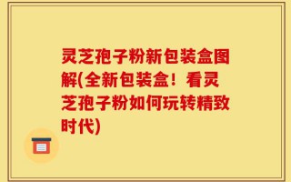 灵芝孢子粉新包装盒图解(全新包装盒！看灵芝孢子粉如何玩转精致时代)