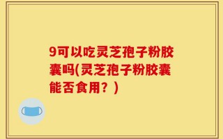 9可以吃灵芝孢子粉胶囊吗(灵芝孢子粉胶囊能否食用？)