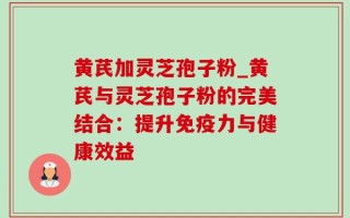 黄芪加灵芝孢子粉_黄芪与灵芝孢子粉的完美结合：提升免疫力与健康效益