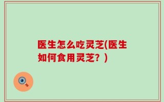医生怎么吃灵芝(医生如何食用灵芝？)