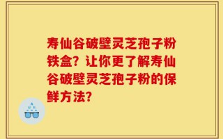 寿仙谷破壁灵芝孢子粉铁盒？让你更了解寿仙谷破壁灵芝孢子粉的保鲜方法？