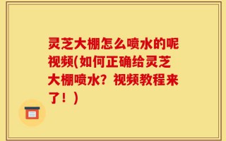 灵芝大棚怎么喷水的呢视频(如何正确给灵芝大棚喷水？视频教程来了！)