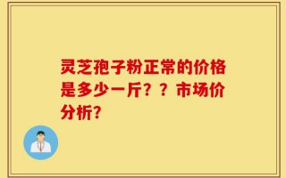 灵芝孢子粉正常的价格是多少一斤？？市场价分析？