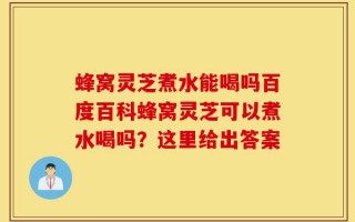 蜂窝灵芝煮水能喝吗百度百科蜂窝灵芝可以煮水喝吗？这里给出答案