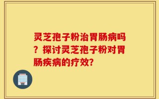 灵芝孢子粉治胃肠病吗？探讨灵芝孢子粉对胃肠疾病的疗效？