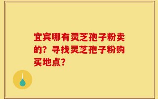 宜宾哪有灵芝孢子粉卖的？寻找灵芝孢子粉购买地点？