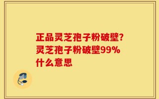 正品灵芝孢子粉破壁？灵芝孢子粉破壁99%什么意思