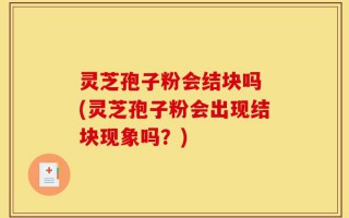 灵芝孢子粉会结块吗 (灵芝孢子粉会出现结块现象吗？)