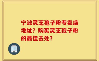 宁波灵芝孢子粉专卖店地址？购买灵芝孢子粉的最佳去处？