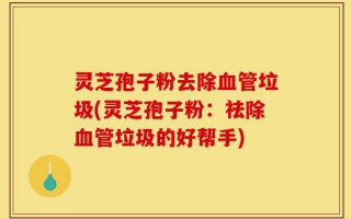 灵芝孢子粉去除血管垃圾(灵芝孢子粉：祛除血管垃圾的好帮手)