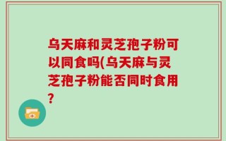 乌天麻和灵芝孢子粉可以同食吗(乌天麻与灵芝孢子粉能否同时食用？