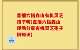 直播六指森山有机灵芝孢子粉(直播六指森山现场分享有机灵芝孢子粉知识)