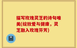 描写玫瑰灵芝的诗句唯美(绽放爱与健康，灵芝融入玫瑰芬芳)