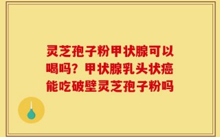 灵芝孢子粉甲状腺可以喝吗？甲状腺乳头状癌能吃破壁灵芝孢子粉吗