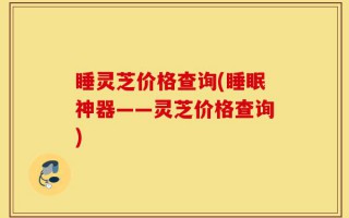 睡灵芝价格查询(睡眠神器——灵芝价格查询)