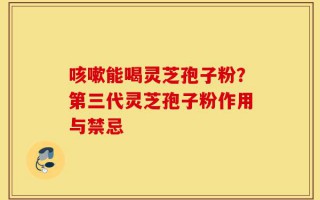 咳嗽能喝灵芝孢子粉？第三代灵芝孢子粉作用与禁忌