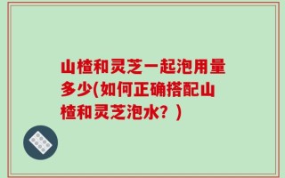 山楂和灵芝一起泡用量多少(如何正确搭配山楂和灵芝泡水？)