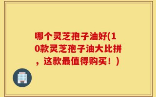 哪个灵芝孢子油好(10款灵芝孢子油大比拼，这款最值得购买！)