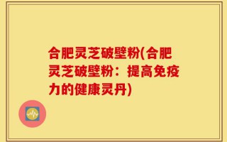 合肥灵芝破壁粉(合肥灵芝破壁粉：提高免疫力的健康灵丹)