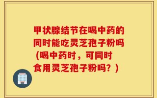 甲状腺结节在喝中药的同时能吃灵芝孢子粉吗 (喝中药时，可同时食用灵芝孢子粉吗？)