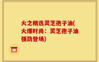 火之精选灵芝孢子油(火爆时尚：灵芝孢子油强劲登场)