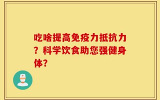 吃啥提高免疫力抵抗力？科学饮食助您强健身体？