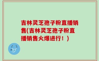 吉林灵芝孢子粉直播销售(吉林灵芝孢子粉直播销售火爆进行！)