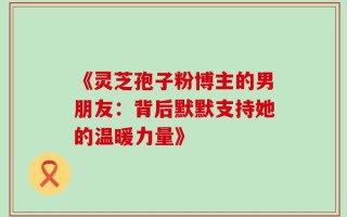 《灵芝孢子粉博主的男朋友：背后默默支持她的温暖力量》