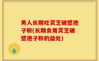 男人长期吃灵芝破壁孢子粉(长期食用灵芝破壁孢子粉的益处)