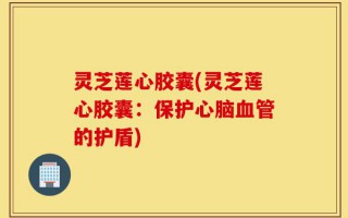 灵芝莲心胶囊(灵芝莲心胶囊：保护心脑血管的护盾)