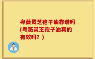 粤薇灵芝孢子油靠谱吗(粤薇灵芝孢子油真的有效吗？)