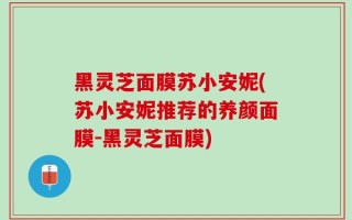 黑灵芝面膜苏小安妮(苏小安妮推荐的养颜面膜-黑灵芝面膜)