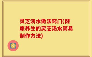 灵芝汤水做法窍门(健康养生的灵芝汤水简易制作方法)