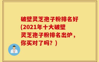 破壁灵芝孢子粉排名好(2021年十大破壁灵芝孢子粉排名出炉，你买对了吗？)