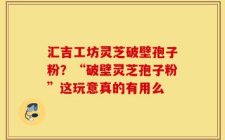 汇吉工坊灵芝破壁孢子粉？“破壁灵芝孢子粉”这玩意真的有用么