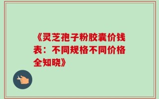 《灵芝孢子粉胶囊价钱表：不同规格不同价格全知晓》