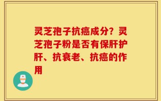 灵芝孢子抗癌成分？灵芝孢子粉是否有保肝护肝、抗衰老、抗癌的作用