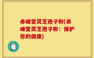 赤峰堂灵芝孢子粉(赤峰堂灵芝孢子粉：保护你的健康)