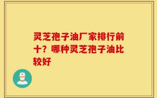 灵芝孢子油厂家排行前十？哪种灵芝孢子油比较好