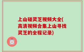 上山碰灵芝视频大全(高清视频合集上山寻找灵芝的全程记录)
