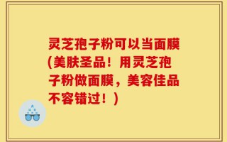 灵芝孢子粉可以当面膜(美肤圣品！用灵芝孢子粉做面膜，美容佳品不容错过！)